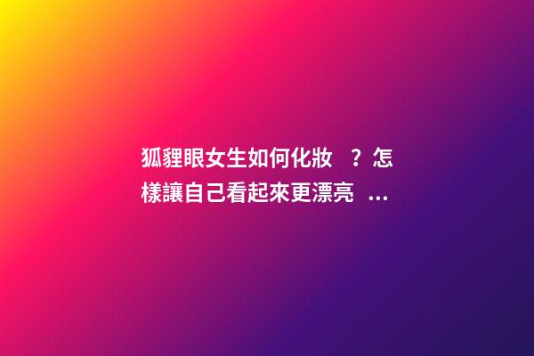 狐貍眼女生如何化妝？怎樣讓自己看起來更漂亮？